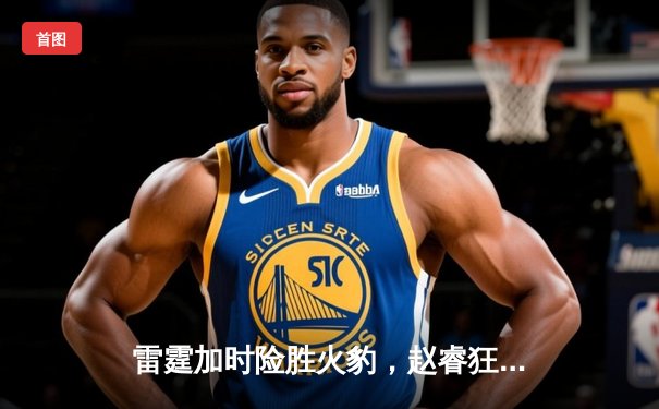 雷霆加时险胜火豹，赵睿狂砍42分创赛季新高