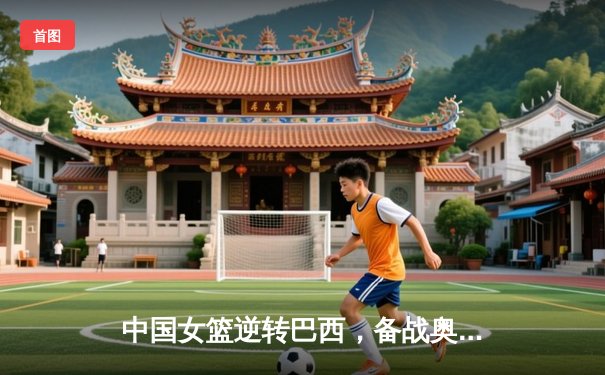 中国女篮逆转巴西，备战奥运热身赛告捷