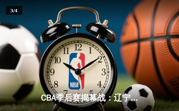 CBA季后赛揭幕战：辽宁本钢主场力克广东宏远，总比分1-0领先 - 3