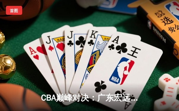 CBA巅峰对决：广东宏远加时险胜辽宁本钢，胡明轩35分创生涯新高
