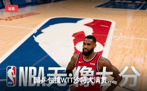 国乒包揽WTT沙特大满贯五项冠军 王楚钦孙颖莎单打登顶彰显统治力