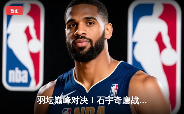 羽坛巅峰对决！石宇奇鏖战三局险胜安赛龙 全英公开赛首度封王