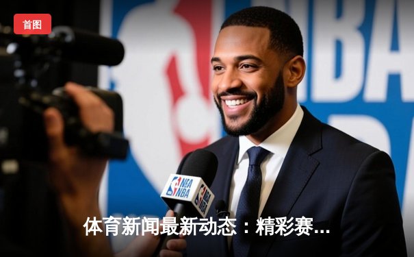 体育新闻最新动态：精彩赛事回顾