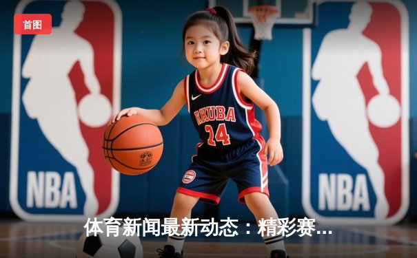 体育新闻最新动态：精彩赛事回顾